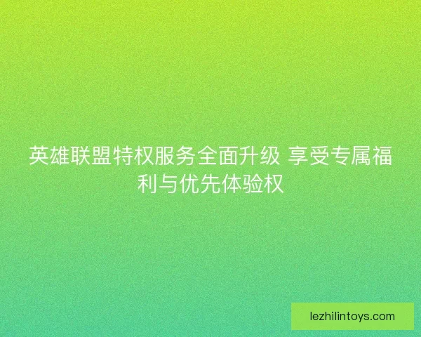 英雄联盟特权服务全面升级 享受专属福利与优先体验权