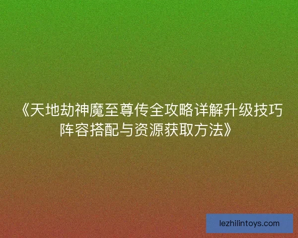 《天地劫神魔至尊传全攻略详解升级技巧阵容搭配与资源获取方法》