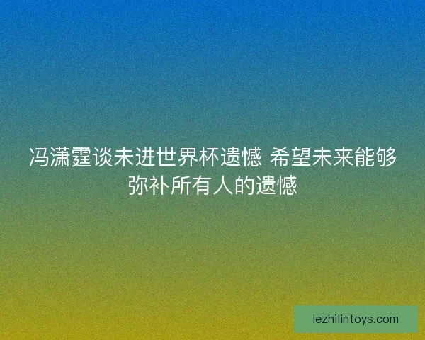 冯潇霆谈未进世界杯遗憾 希望未来能够弥补所有人的遗憾