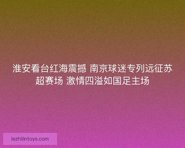 淮安看台红海震撼 南京球迷专列远征苏超赛场 激情四溢如国足主场