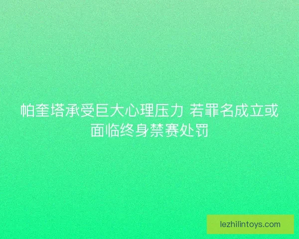 帕奎塔承受巨大心理压力 若罪名成立或面临终身禁赛处罚