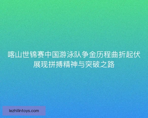 喀山世锦赛中国游泳队争金历程曲折起伏展现拼搏精神与突破之路