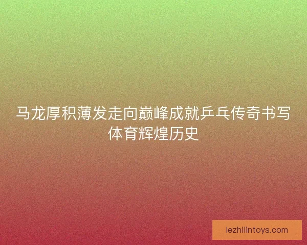 马龙厚积薄发走向巅峰成就乒乓传奇书写体育辉煌历史