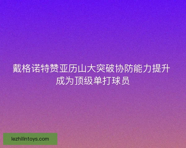 戴格诺特赞亚历山大突破协防能力提升 成为顶级单打球员