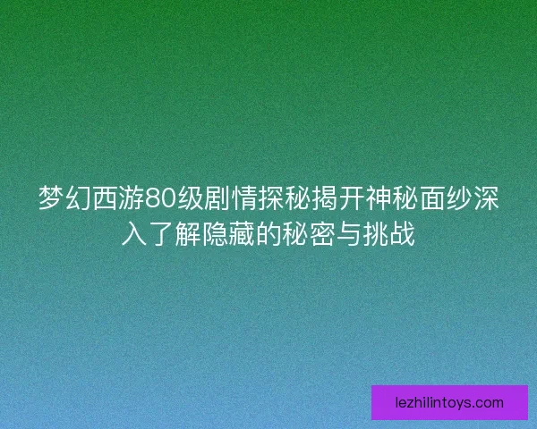 梦幻西游80级剧情探秘揭开神秘面纱深入了解隐藏的秘密与挑战