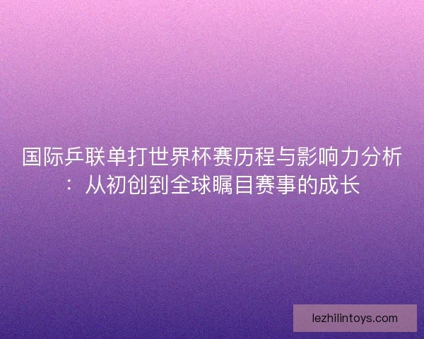 国际乒联单打世界杯赛历程与影响力分析：从初创到全球瞩目赛事的成长