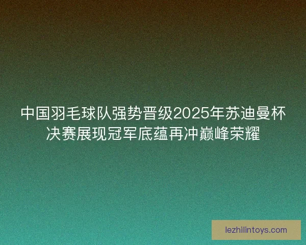 中国羽毛球队强势晋级2025年苏迪曼杯决赛展现冠军底蕴再冲巅峰荣耀